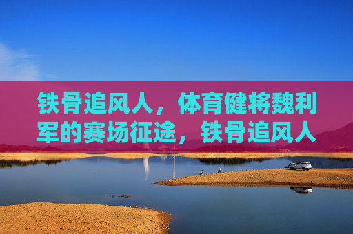 铁骨追风人,体育健将魏利军的赛场征途,铁骨追风人魏利军的赛场征途 铁骨追风人,体育健将魏利军的赛场征途,铁骨追风人魏利军的赛场征途