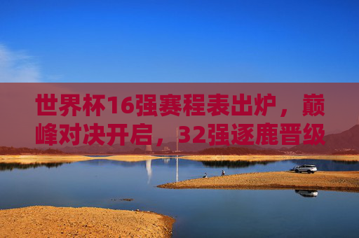 世界杯16强赛程表出炉，巅峰对决开启，32强逐鹿晋级战，世界杯16强赛程出炉，巅峰对决开启晋级战