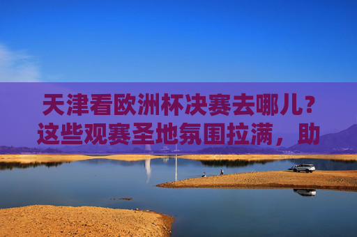 天津看欧洲杯决赛去哪儿？这些观赛圣地氛围拉满，助你为球队狂热！天津欧洲杯决赛观赛圣地，氛围拉满，为球队狂热！
