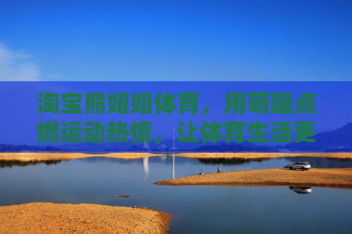 淘宝熊妞妞体育,用萌趣点燃运动热情,让体育生活更有温度,熊妞妞体育,萌趣点亮运动热情,体育生活有温度 淘宝熊妞妞体育,用萌趣点燃运动热情,让体育生活更有温度,熊妞妞体育,萌趣点亮运动热情,体育生活有温度