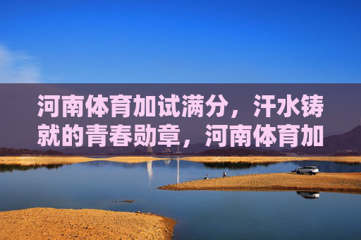 河南体育加试满分，汗水铸就的青春勋章，河南体育加试满分，汗水铸就的青春勋章