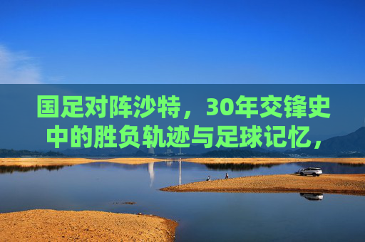 国足对阵沙特,30年交锋史中的胜负轨迹与足球记忆,国足对阵沙特,30年交锋史中的胜负轨迹与足球记忆 国足对阵沙特,30年交锋史中的胜负轨迹与足球记忆,国足对阵沙特,30年交锋史中的胜负轨迹与足球记忆