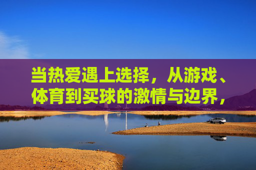 当热爱遇上选择,从游戏、体育到买球的激情与边界,当热爱遇上选择,从游戏体育到买球的激情边界 当热爱遇上选择,从游戏、体育到买球的激情与边界,当热爱遇上选择,从游戏体育到买球的激情边界
