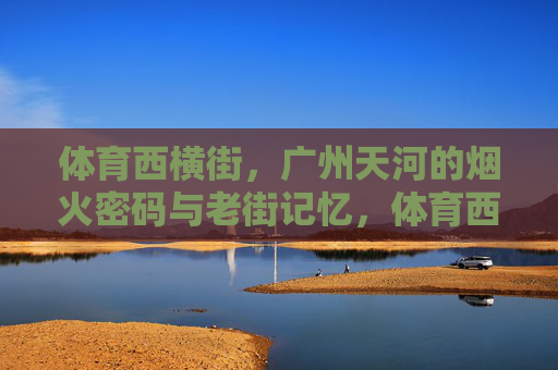 体育西横街,广州天河的烟火密码与老街记忆,体育西横街,天河烟火里的老街记忆 体育西横街,广州天河的烟火密码与老街记忆,体育西横街,天河烟火里的老街记忆