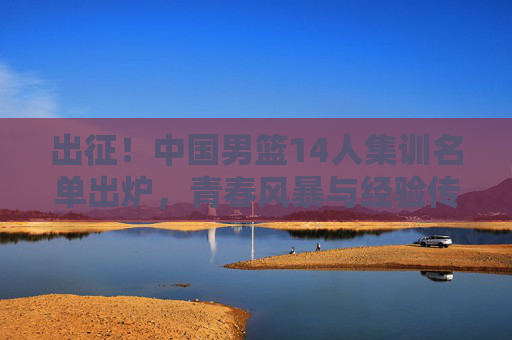 出征！中国男篮14人集训名单出炉，青春风暴与经验传承并存，出征！中国男篮14人集训名单，青春风暴与经验传承并存