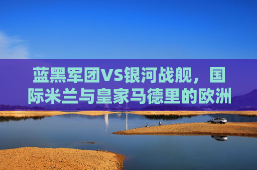 蓝黑军团VS银河战舰,国际米兰与皇家马德里的欧洲足坛巅峰对决,蓝黑军团VS银河战舰,欧洲足坛巅峰对决 蓝黑军团VS银河战舰,国际米兰与皇家马德里的欧洲足坛巅峰对决,蓝黑军团VS银河战舰,欧洲足坛巅峰对决