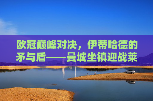 欧冠巅峰对决，伊蒂哈德的矛与盾——曼城坐镇迎战莱比锡红牛，欧冠伊蒂哈德，曼城矛与盾战莱比锡红牛