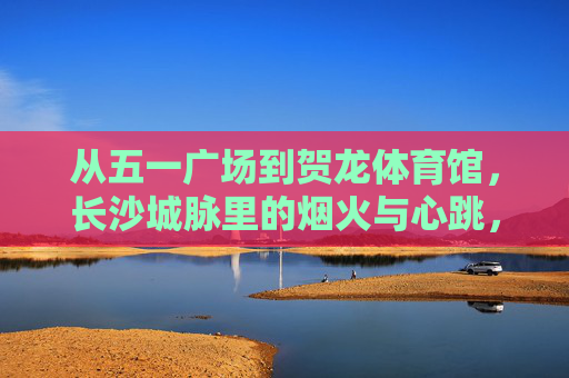 从五一广场到贺龙体育馆,长沙城脉里的烟火与心跳,长沙城脉,从五一广场到贺龙体育馆的烟火心跳 从五一广场到贺龙体育馆,长沙城脉里的烟火与心跳,长沙城脉,从五一广场到贺龙体育馆的烟火心跳