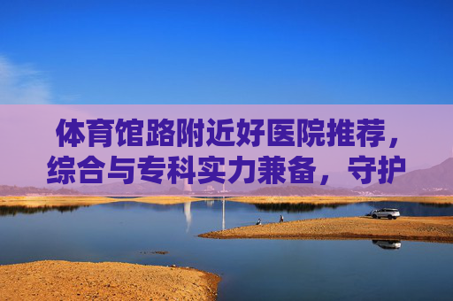 体育馆路附近好医院推荐，综合与专科实力兼备，守护健康便捷之选，体育馆路附近好医院推荐，综合专科实力兼备，守护健康便捷之选