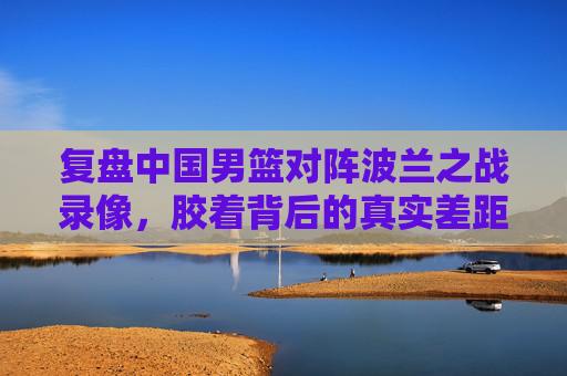 复盘中国男篮对阵波兰之战录像,胶着背后的真实差距,藏在细节里,胶着背后的真实差距,中国男篮战波兰的细节复盘 复盘中国男篮对阵波兰之战录像,胶着背后的真实差距,藏在细节里,胶着背后的真实差距,中国男篮战波兰的细节复盘