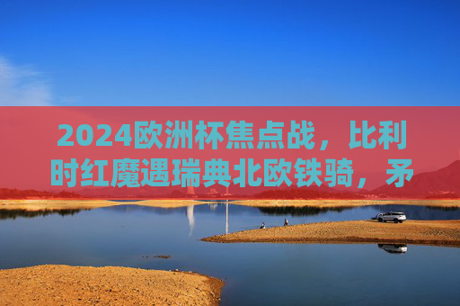 2024欧洲杯焦点战,比利时红魔遇瑞典北欧铁骑,矛与盾的巅峰较量,2024欧洲杯焦点战,红魔战铁骑,矛与盾的巅峰较量 2024欧洲杯焦点战,比利时红魔遇瑞典北欧铁骑,矛与盾的巅峰较量,2024欧洲杯焦点战,红魔战铁骑,矛与盾的巅峰较量