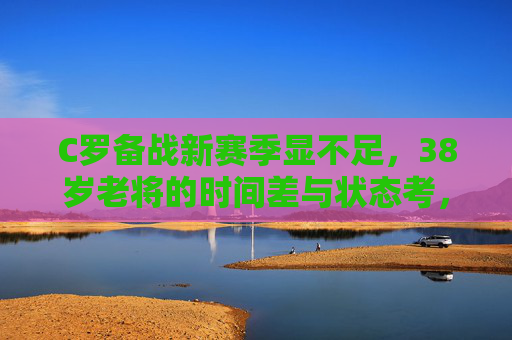 C罗备战新赛季显不足，38岁老将的时间差与状态考，38岁C罗备战新季显不足，时间差与状态考