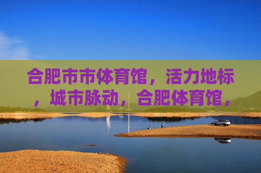 合肥市市体育馆,活力地标,城市脉动,合肥体育馆,活力地标,城市脉动 合肥市市体育馆,活力地标,城市脉动,合肥体育馆,活力地标,城市脉动
