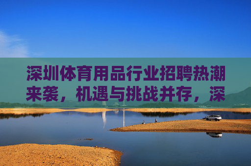 深圳体育用品行业招聘热潮来袭,机遇与挑战并存,深圳体育用品行业招聘热潮,机遇与挑战并存 深圳体育用品行业招聘热潮来袭,机遇与挑战并存,深圳体育用品行业招聘热潮,机遇与挑战并存