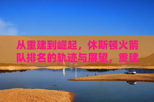 从重建到崛起,休斯顿火箭队排名的轨迹与展望,重建到崛起,休斯顿火箭队排名轨迹与展望 从重建到崛起,休斯顿火箭队排名的轨迹与展望,重建到崛起,休斯顿火箭队排名轨迹与展望