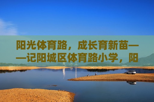 阳光体育路,成长育新苗——记阳城区体育路小学,阳光体育路育新苗 阳光体育路,成长育新苗——记阳城区体育路小学,阳光体育路育新苗