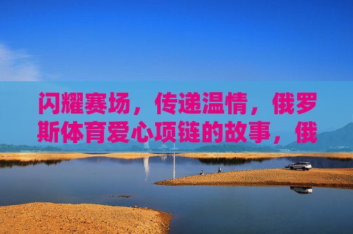 闪耀赛场,传递温情,俄罗斯体育爱心项链的故事,俄罗斯体育爱心项链,闪耀赛场的温情传递 闪耀赛场,传递温情,俄罗斯体育爱心项链的故事,俄罗斯体育爱心项链,闪耀赛场的温情传递