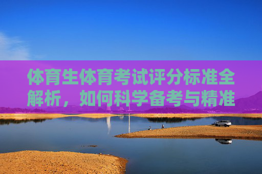 体育生体育考试评分标准全解析，如何科学备考与精准提升？体育生体育考试评分标准全解析，科学备考与精准提升