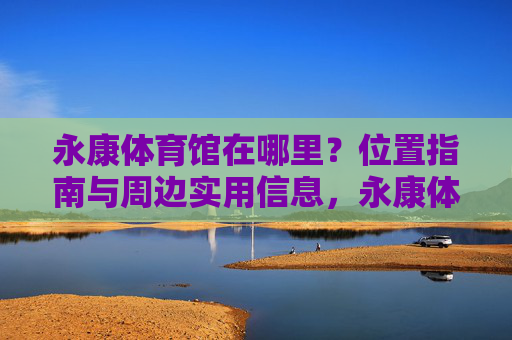 永康体育馆在哪里?位置指南与周边实用信息,永康体育馆位置指南与周边实用信息 永康体育馆在哪里?位置指南与周边实用信息,永康体育馆位置指南与周边实用信息