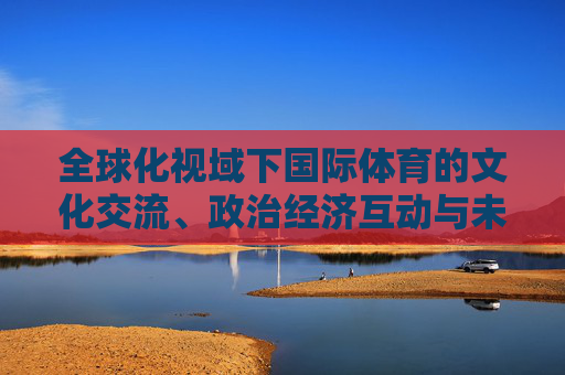 全球化视域下国际体育的文化交流、政治经济互动与未来展望,全球化视域下国际体育,文化交流、政治经济互动与未来展望 全球化视域下国际体育的文化交流、政治经济互动与未来展望,全球化视域下国际体育,文化交流、政治经济互动与未来展望