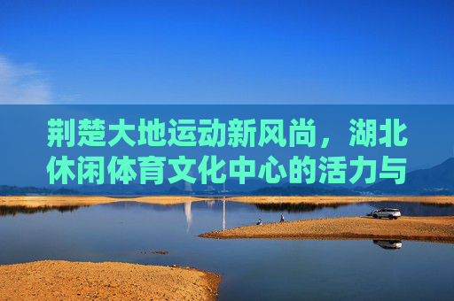 荆楚大地运动新风尚,湖北休闲体育文化中心的活力与传承,荆楚运动新风尚,休闲体育文化中心的活力传承 荆楚大地运动新风尚,湖北休闲体育文化中心的活力与传承,荆楚运动新风尚,休闲体育文化中心的活力传承