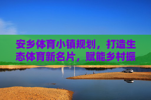 安乡体育小镇规划,打造生态体育新名片,赋能乡村振兴新引擎,安乡体育小镇规划,打造生态体育新名片,赋能乡村振兴新引擎 安乡体育小镇规划,打造生态体育新名片,赋能乡村振兴新引擎,安乡体育小镇规划,打造生态体育新名片,赋能乡村振兴新引擎