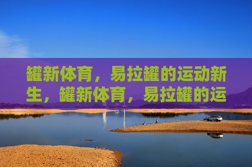 罐新体育,易拉罐的运动新生,罐新体育,易拉罐的运动新生 罐新体育,易拉罐的运动新生,罐新体育,易拉罐的运动新生