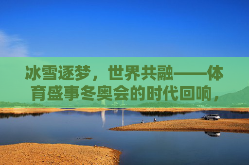 冰雪逐梦,世界共融——体育盛事冬奥会的时代回响,冰雪逐梦,世界共融——冬奥会的时代回响 冰雪逐梦,世界共融——体育盛事冬奥会的时代回响,冰雪逐梦,世界共融——冬奥会的时代回响