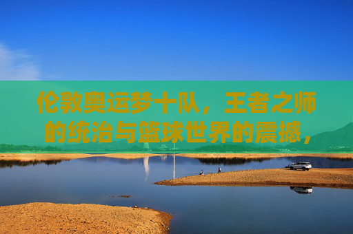 伦敦奥运梦十队,王者之师的统治与篮球世界的震撼,伦敦奥运梦十队,王者统治,篮球世界震撼 伦敦奥运梦十队,王者之师的统治与篮球世界的震撼,伦敦奥运梦十队,王者统治,篮球世界震撼