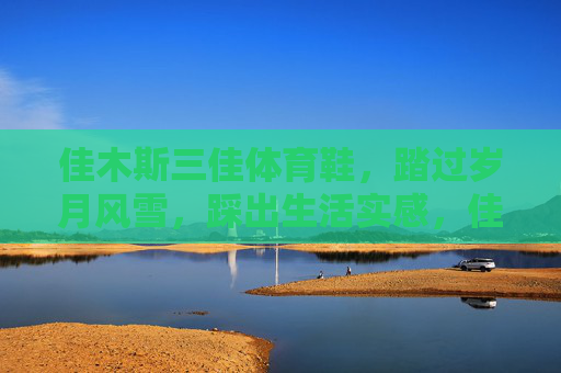 佳木斯三佳体育鞋,踏过岁月风雪,踩出生活实感,佳木斯三佳,踏岁月风雪,踩生活实感 佳木斯三佳体育鞋,踏过岁月风雪,踩出生活实感,佳木斯三佳,踏岁月风雪,踩生活实感