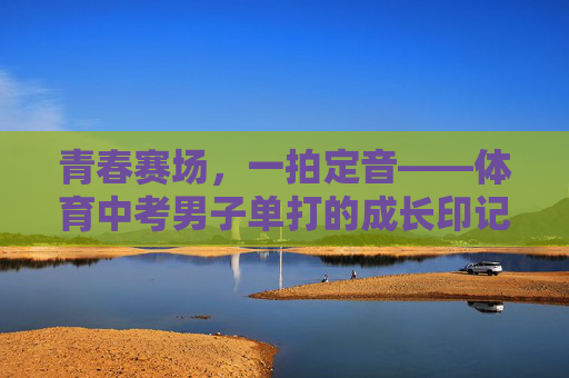 青春赛场,一拍定音——体育中考男子单打的成长印记 青春赛场,一拍定音——体育中考男子单打的成长印记