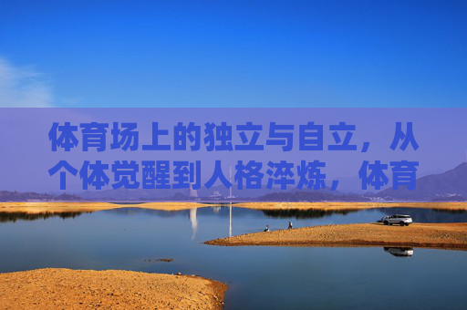 体育场上的独立与自立,从个体觉醒到人格淬炼,体育场上的独立觉醒与人格淬炼 体育场上的独立与自立,从个体觉醒到人格淬炼,体育场上的独立觉醒与人格淬炼
