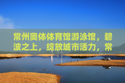 常州奥体体育馆游泳馆,碧波之上,绽放城市活力,常州奥体游泳馆,碧波之上绽放城市活力 常州奥体体育馆游泳馆,碧波之上,绽放城市活力,常州奥体游泳馆,碧波之上绽放城市活力