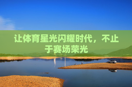 让体育星光闪耀时代，不止于赛场荣光