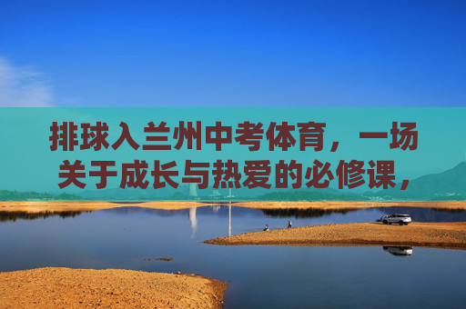 排球入兰州中考体育,一场关于成长与热爱的必修课,排球入兰州中考体育,成长与热爱的必修课 排球入兰州中考体育,一场关于成长与热爱的必修课,排球入兰州中考体育,成长与热爱的必修课
