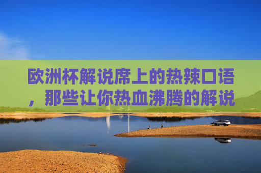 欧洲杯解说席上的热辣口语,那些让你热血沸腾的解说密码,欧洲杯解说热辣话,燃爆全场的解说密码 欧洲杯解说席上的热辣口语,那些让你热血沸腾的解说密码,欧洲杯解说热辣话,燃爆全场的解说密码