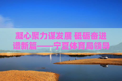 凝心聚力谋发展 砥砺奋进谱新篇——宁夏体育局领导班子引领体育事业高质量发展纪实,宁夏体育局领导班子凝心聚力引领体育事业高质量发展 凝心聚力谋发展 砥砺奋进谱新篇——宁夏体育局领导班子引领体育事业高质量发展纪实,宁夏体育局领导班子凝心聚力引领体育事业高质量发展