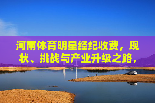 河南体育明星经纪收费，现状、挑战与产业升级之路，河南体育明星经纪收费，现状、挑战与产业升级之路