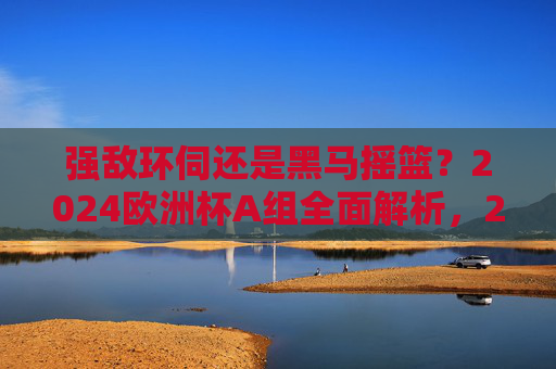 强敌环伺还是黑马摇篮?2024欧洲杯A组全面解析,2024欧洲杯A组,强敌环伺还是黑马摇篮? 强敌环伺还是黑马摇篮?2024欧洲杯A组全面解析,2024欧洲杯A组,强敌环伺还是黑马摇篮?