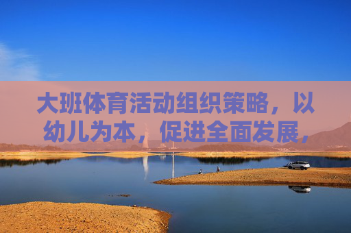 大班体育活动组织策略,以幼儿为本,促进全面发展,大班体育活动组织策略,以幼儿为本促全面发展 大班体育活动组织策略,以幼儿为本,促进全面发展,大班体育活动组织策略,以幼儿为本促全面发展