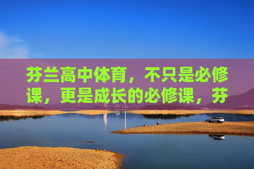 芬兰高中体育,不只是必修课,更是成长的必修课,芬兰高中体育,不止是必修课,更是成长的必修课 芬兰高中体育,不只是必修课,更是成长的必修课,芬兰高中体育,不止是必修课,更是成长的必修课