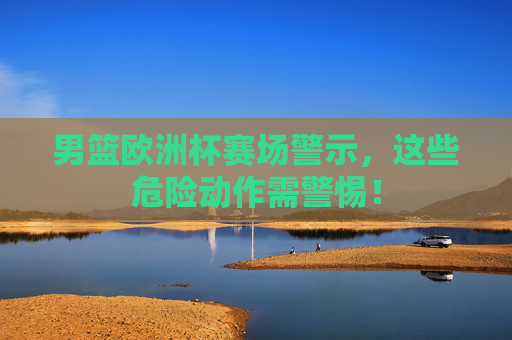男篮欧洲杯赛场警示，这些危险动作需警惕！