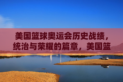 美国篮球奥运会历史战绩,统治与荣耀的篇章,美国篮球奥运历史战绩,统治与荣耀 美国篮球奥运会历史战绩,统治与荣耀的篇章,美国篮球奥运历史战绩,统治与荣耀