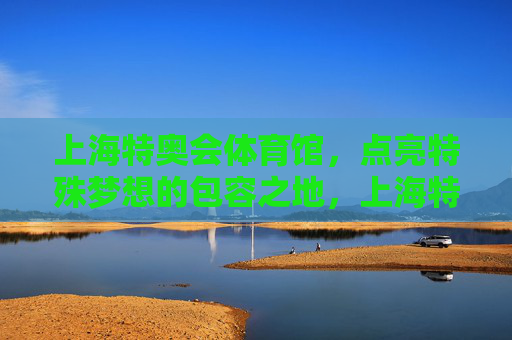 上海特奥会体育馆,点亮特殊梦想的包容之地,上海特奥会体育馆,点亮特殊梦想的包容之地 上海特奥会体育馆,点亮特殊梦想的包容之地,上海特奥会体育馆,点亮特殊梦想的包容之地