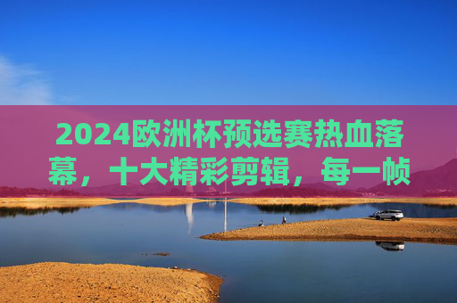 2024欧洲杯预选赛热血落幕,十大精彩剪辑,每一帧都是足球的浪漫,2024欧洲杯预选赛落幕,十大热血剪辑,每一帧都是足球浪漫 2024欧洲杯预选赛热血落幕,十大精彩剪辑,每一帧都是足球的浪漫,2024欧洲杯预选赛落幕,十大热血剪辑,每一帧都是足球浪漫