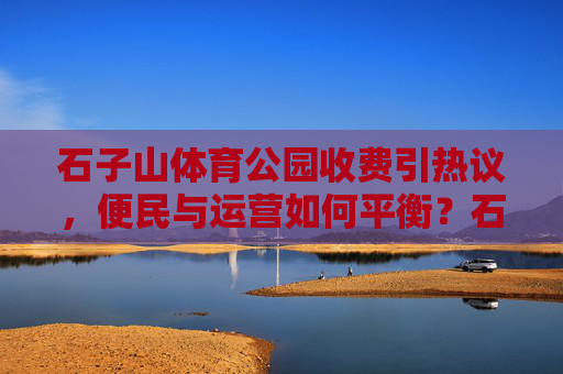 石子山体育公园收费引热议,便民与运营如何平衡?石子山体育公园收费争议,便民与运营的平衡之问 石子山体育公园收费引热议,便民与运营如何平衡?石子山体育公园收费争议,便民与运营的平衡之问