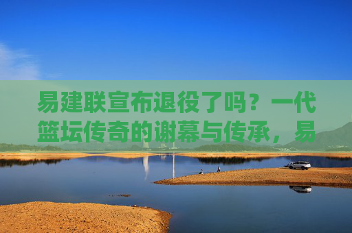 易建联宣布退役了吗?一代篮坛传奇的谢幕与传承,易建联退役,一代篮坛传奇的谢幕与传承 易建联宣布退役了吗?一代篮坛传奇的谢幕与传承,易建联退役,一代篮坛传奇的谢幕与传承