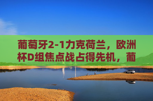 葡萄牙2-1力克荷兰,欧洲杯D组焦点战占得先机,葡萄牙2-1力克荷兰 欧洲杯D组焦点战占先机 葡萄牙2-1力克荷兰,欧洲杯D组焦点战占得先机,葡萄牙2-1力克荷兰 欧洲杯D组焦点战占先机