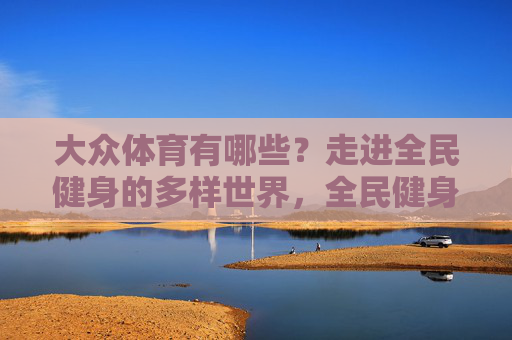 大众体育有哪些？走进全民健身的多样世界，全民健身，大众体育的多样世界