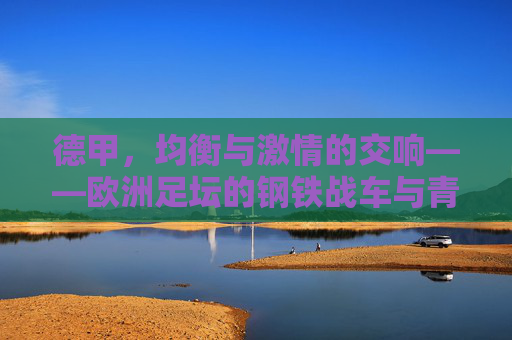 德甲,均衡与激情的交响——欧洲足坛的钢铁战车与青春风暴 德甲,均衡与激情的交响——欧洲足坛的钢铁战车与青春风暴